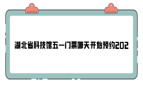 湖北省科技馆五一门票哪天开始预约2024