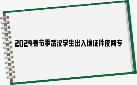 2024春节季武汉学生出入境证件夜间专场办理对象+时间+地点