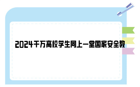 2024千万高校学生同上一堂国家安全教育课视频在线观看入口