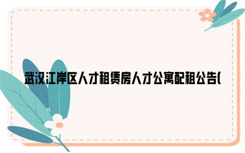 武汉江岸区人才租赁房人才公寓配租公告（2024年4月）