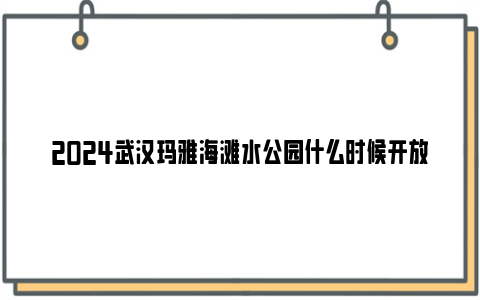 2024武汉玛雅海滩水公园什么时候开放？