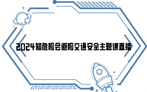 2024知危险会避险交通安全主题课直播入口+回放入口