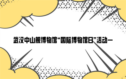 武汉中山舰博物馆“国际博物馆日”活动一览2024