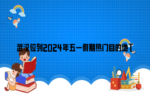 武汉位列2024年五一假期热门目的地TOP8