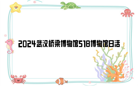 2024武汉桥梁博物馆518博物馆日活动安排