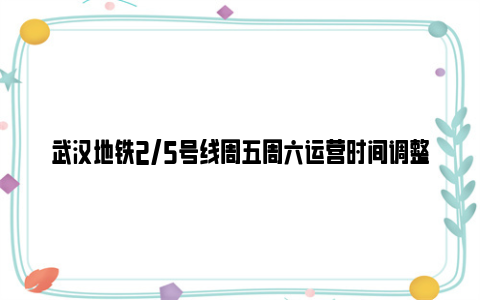 武汉地铁2/5号线周五周六运营时间调整（6月1日-8月31日）