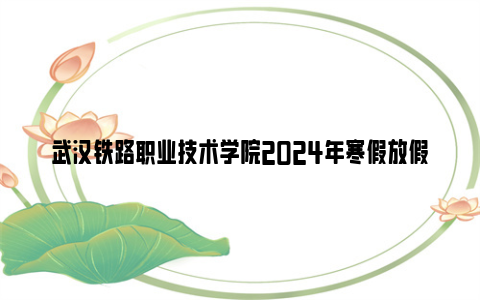 武汉铁路职业技术学院2024年寒假放假时间（附返校报到安排）