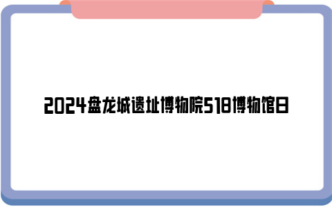 2024盘龙城遗址博物院518博物馆日活动安排