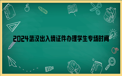 2024武汉出入境证件办理学生专场时间及办证地点一览