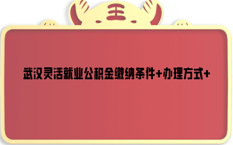 武汉灵活就业公积金缴纳条件+办理方式+缴纳金额