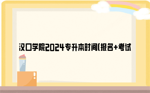 汉口学院2024专升本时间（报名+考试+成绩查询）