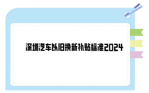 深圳汽车以旧换新补贴标准2024