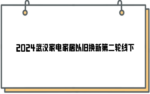 2024武汉家电家居以旧换新第二轮线下补贴活动时间安排