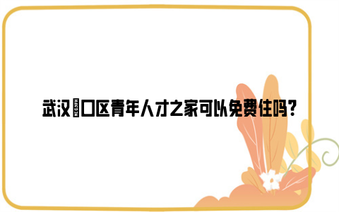 武汉硚口区青年人才之家可以免费住吗？