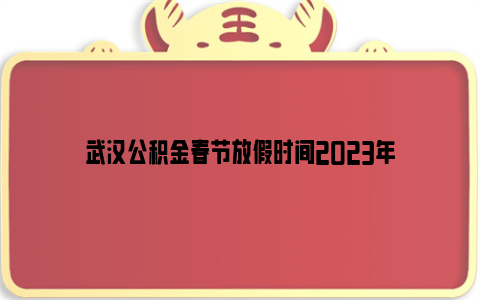 武汉公积金春节放假时间2023年