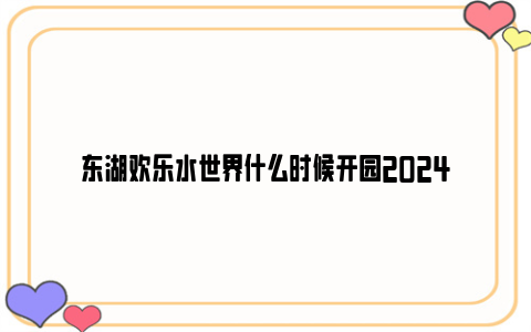 东湖欢乐水世界什么时候开园2024