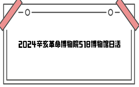 2024辛亥革命博物院518博物馆日活动安排