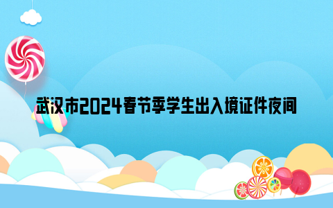 武汉市2024春节季学生出入境证件夜间专场办理时间+地点+办事材料