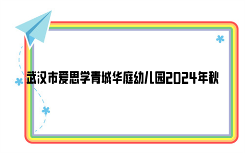 武汉市爱思学青城华庭幼儿园2024年秋季招生公告