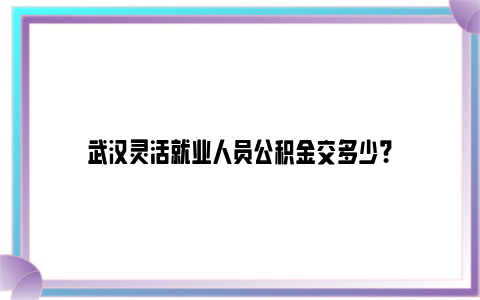 武汉灵活就业人员公积金交多少？