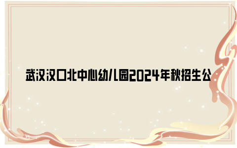 武汉汉口北中心幼儿园2024年秋招生公告