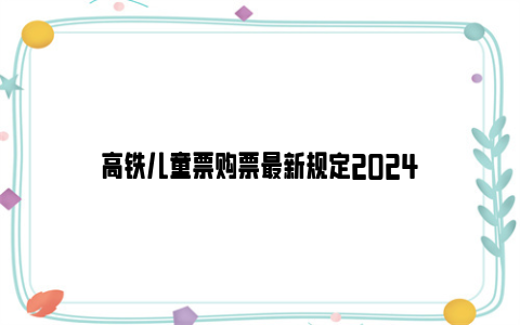 高铁儿童票购票最新规定2024