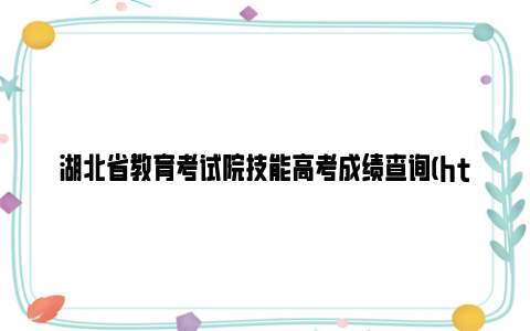 湖北省教育考试院技能高考成绩查询(http://www.hbea.edu.cn/)