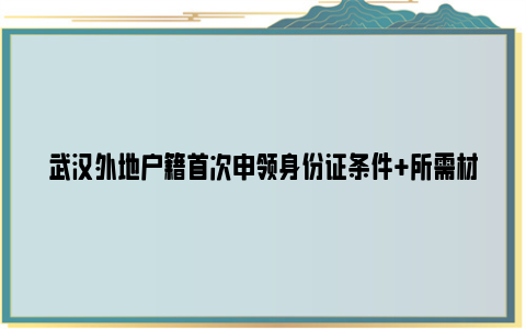 武汉外地户籍首次申领身份证条件+所需材料