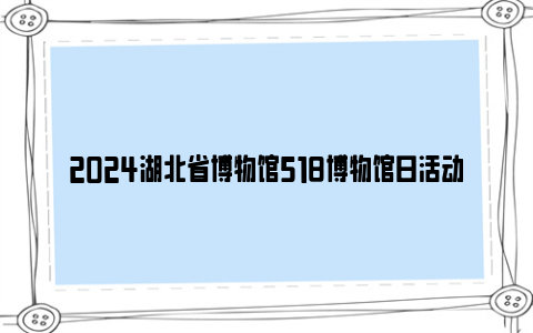 2024湖北省博物馆518博物馆日活动安排