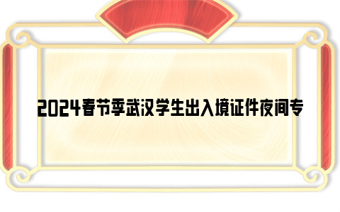 2024春节季武汉学生出入境证件夜间专场办理对象+时间+地点