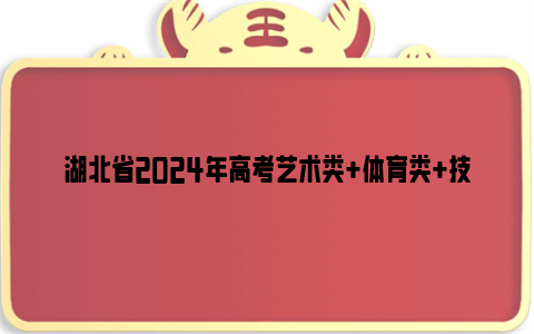 湖北省2024年高考艺术类+体育类+技能高考批次录取时间安排