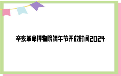 辛亥革命博物院端午节开放时间2024