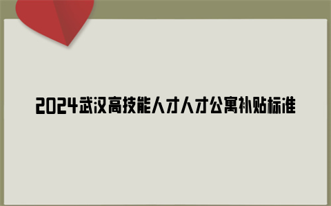 2024武汉高技能人才人才公寓补贴标准