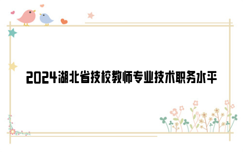 2024湖北省技校教师专业技术职务水平能力测试通知