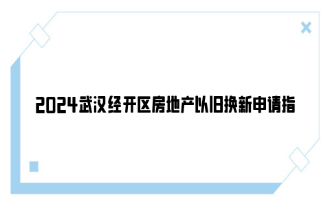 2024武汉经开区房地产以旧换新申请指南(条件+方式+流程)