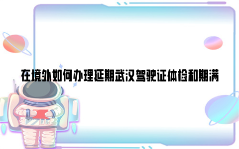 在境外如何办理延期武汉驾驶证体检和期满换证呢?