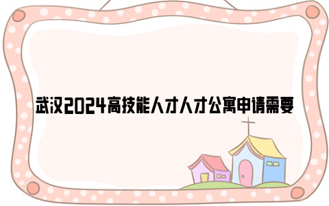 武汉2024高技能人才人才公寓申请需要什么材料?