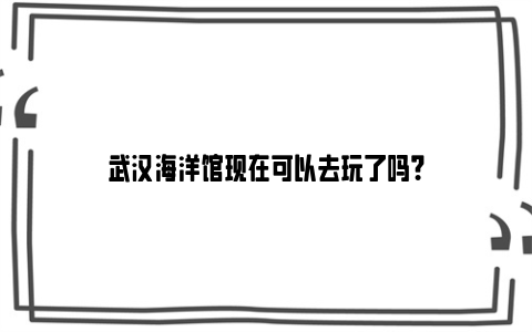 武汉海洋馆现在可以去玩了吗？