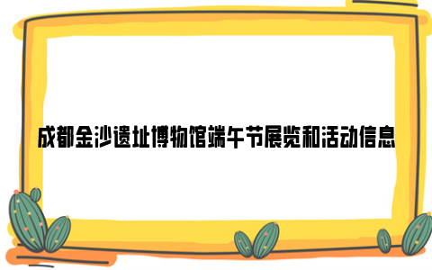 成都金沙遗址博物馆端午节展览和活动信息2024