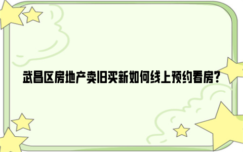 武昌区房地产卖旧买新如何线上预约看房？