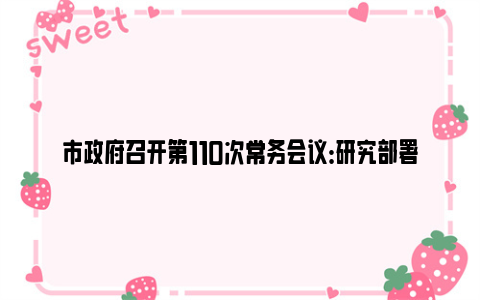 市政府召开第110次常务会议：研究部署巩固拓展脱贫攻坚成果同乡村振兴有效衔接、高速公路建设、市属高校高质量发展等工作