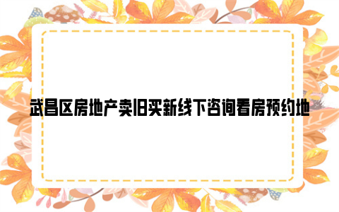 武昌区房地产卖旧买新线下咨询看房预约地址+电话