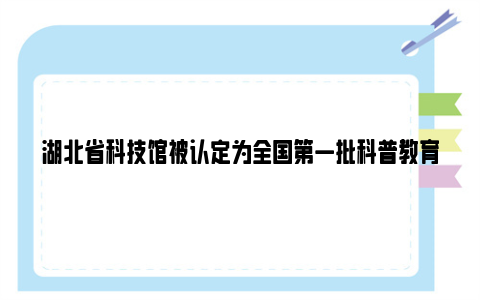 湖北省科技馆被认定为全国第一批科普教育基地